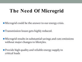 The Need Of Microgrid
⚫Microgrid could be the answer to our energy crisis.
⚫Transmission losses gets highly reduced.
⚫Microgrid results in substantial savings and cuts emissions
without major changes to lifestyles.
⚫Provide high quality and reliable energy supply to
critical loads
 