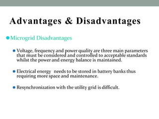Advantages & Disadvantages
⚫Microgrid Disadvantages
⚫ Voltage, frequency and power quality are three main parameters
that must be considered and controlled to acceptable standards
whilst the power and energy balance is maintained.
⚫ Electrical energy needs to be stored in battery banks thus
requiring more space and maintenance.
⚫ Resynchronization with the utility grid is difficult.
 
