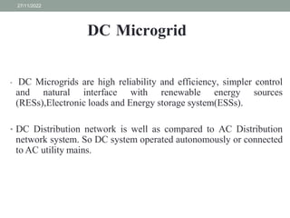 DC Microgrid
• DC Microgrids are high reliability and efficiency, simpler control
and natural interface with renewable energy sources
(RESs),Electronic loads and Energy storage system(ESSs).
• DC Distribution network is well as compared to AC Distribution
network system. So DC system operated autonomously or connected
to AC utility mains.
27/11/2022
 
