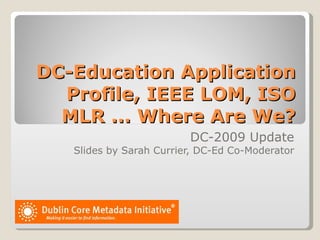 DC-Education Application Profile, IEEE LOM, ISO MLR ... Where Are We? DC-2009 Update Slides by Sarah Currier, DC-Ed Co-Moderator 