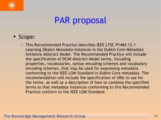 PAR proposal Scope: This Recommended Practice describes IEEE LTSC P1484.12.1 Learning Object Metadata instances in the Dublin Core Metadata Initiative Abstract Model. The Recommended Practice will include the specification of DCMI Abstract Model terms, including properties, vocabularies, syntax encoding schemes and vocabulary encoding schemes, that may be used for expressing metadata conforming to the IEEE LOM Standard in Dublin Core metadata. The recommendation will include the specification of URIs to use for the terms, as well as a description of how to combine the specified terms so that metadata instances conforming to this Recommended Practice conform to the IEEE LOM Standard. 