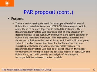 PAR proposal (cont.) Purpose: There is an increasing demand for interoperable definitions of Dublin Core metadata terms and IEEE LOM data elements which allow these to be used together in metadata instances. This Recommended Practice will approach part of this situation by describing how to use IEEE LOM and Dublin Core terms together in Dublin Core metadata instances. This represents a partial and short-term solution to the overall issue, which will still be of great value in the short to medium term for implementers that are struggling with these metadata interoperability issues. The Recommended Practice will also be of great value in the longer-term process of trying to align the abstract models of IEEE LOM and Dublin Core, as it will provide an analysis of fundamental incompatibilities between the two models. 