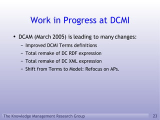 Work in Progress at DCMI DCAM (March 2005) is leading to many changes: Improved DCMI Terms definitions Total remake of DC RDF expression Total remake of DC XML expression Shift from Terms to Model: Refocus on APs. 