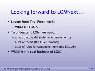 Looking forward to LOMNext... Lesson from Task Force work: What is LOM??? To understand LOM, we need: an Abstract Model (=elements-in-elements) a set of terms (the LOM Elements) a set of rules for combining them (the LOM AP) Which is the  real  business of LOM? 