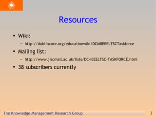 Resources Wiki: http://dublincore.org/educationwiki/DCMIIEEELTSCTaskforce  Mailing list: http://www.jiscmail.ac.uk/lists/DC-IEEELTSC-TASKFORCE.html 38 subscribers currently 