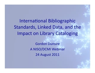 Interna'onal	
  Bibliographic	
  
Standards,	
  Linked	
  Data,	
  and	
  the	
  
  Impact	
  on	
  Library	
  Cataloging	
  
                 Gordon	
  Dunsire	
  
           A	
  NISO/DCMI	
  Webinar	
  
                 24	
  August	
  2011	
  
 