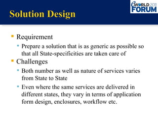 Requirement Prepare a solution that is as generic as possible so that all State-specificities are taken care of  Challenges Both number as well as nature of services varies from State to State Even where the same services are delivered in different states, they vary in terms of application form design, enclosures, workflow etc. 