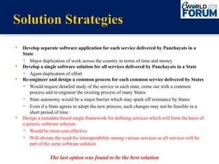 Develop separate software application for each service delivered by Panchayats in a State Major duplication of work across the country in terms of time and money Develop a single software solution for all services delivered by Panchayats in a State Again duplication of effort Re-engineer and design a common process for each common service delivered by States Would require detailed study of the service in each state, come out with a common process and re-engineer the existing process of many States State autonomy would be a major barrier which may spark off resistance by States Even if a State agrees to adopt the new process, such changes may not be feasible in a short period of time Design a metadata-based single framework for defining services which will form the basis of a generic software solution Would be most cost-effective Will obviate the need for interoperability among various services as all services will be part of the same software solution The last option was found to be the best solution 