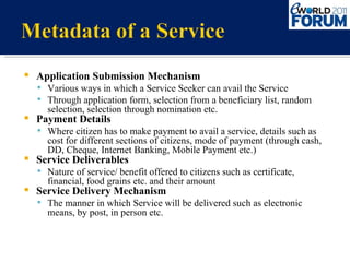 Application Submission Mechanism Various ways in which a Service Seeker can avail the Service Through application form, selection from a beneficiary list, random selection, selection through nomination etc. Payment Details Where citizen has to make payment to avail a service, details such as cost for different sections of citizens, mode of payment (through cash, DD, Cheque, Internet Banking, Mobile Payment etc.) Service Deliverables Nature of service/ benefit offered to citizens such as certificate, financial, food grains etc. and their amount Service Delivery Mechanism The manner in which Service will be delivered such as electronic means, by post, in person etc. 