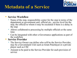 Service Workflow Name of the step, responsibility center for the step in terms of the department or government unit, official etc., service level for the step, the official to whom it may be escalated if there is a delay in the step Allows collaborative processing by multiple officials at the same time Can be integrated with other e-Governance applications as part of the workflow Service Provider The Service Owner can define who will be the Service Provider, may be a Government Unit such as Gram Panchayat or a private player such as CSC Amount to be paid to the Service Provider for each provision of service 
