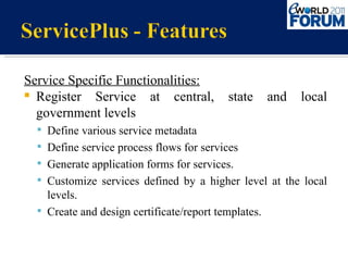 Service Specific Functionalities: Register Service at central, state and local government levels Define various service metadata  Define service process flows for services Generate application forms for services. Customize services defined by a higher level at the local levels. Create and design certificate/report templates. 
