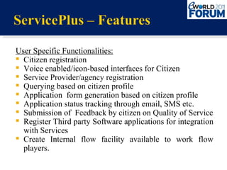 User Specific Functionalities: Citizen registration Voice enabled/icon-based interfaces for Citizen Service Provider/agency registration Querying based on citizen profile Application  form generation based on citizen profile Application status tracking through email, SMS etc. Submission of  Feedback by citizen on Quality of Service Register Third party Software applications for integration with Services Create Internal flow facility available to work flow players. 