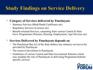 Category of Services delivered by Panchayats Statutory Services (Birth/Death Certificates etc) Regulatory Services (Licenses etc) Benefit-oriented Services, emanating from various Central & State Govt. Programmes (Pension, Housing, Employment, Agri Services etc) Services Delivered by Panchayats depends on The Panchayati Raj Act of the State defines any statutory services to be provided by Panchayats The extent of devolution to Panchayats Guidelines of various Central and State Government Schemes which may mandate the role of Panchayats in delivering Programme/Scheme specific services 