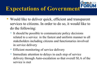Would like to deliver quick, efficient and transparent services to citizens. In order to do so, it would like to do the following: It should be possible to communicate policy decisions related to a service  in the fastest and uniform manner to all stakeholders including citizens and functionaries involved in service delivery Efficient monitoring of service delivery Immediate attention to delays in each step of service delivery through Auto-escalation so that overall SLA of the service is met 