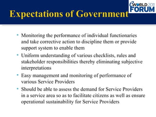 Monitoring the performance of individual functionaries  and take corrective action to discipline them or provide support system to enable them Uniform understanding of various checklists, rules and stakeholder responsibilities thereby eliminating subjective interpretations Easy management and monitoring of performance of various Service Providers  Should be able to assess the demand for Service Providers in a service area so as to facilitate citizens as well as ensure operational sustainability for Service Providers 
