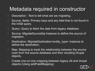 Metadata required in constructor
√ Description : Text to tell what are we migrating.
√ Source_fields: Primary keys and any field that is not found in
the initial query.
√ Query: Query to fetch the data from legacy database.
√ Source: MigrateSourceSql instance to define the source of
migration.
√ Destination: MigrateDestination<entity_type> instance to
define the destination.
√ Map: Mapping to track the relationship between the source
rows from the source database and their resulting Drupal
objects.
√ Create one-on-one mapping between legacy db and drupal
objects (Using addFieldMapping).
 