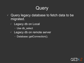 Query
√ Query legacy database to fetch data to be
migrated.
√ Legacy db on Local
− Use db_select
√ Legacy db on remote server
− Database::getConnection();
 