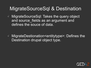 MigrateSourceSql & Destination
√ MigrateSourceSql: Takes the query object
and source_fields as an argument and
defines the souce of data.
√ MigrateDestionation<entitytype>: Defines the
Destination drupal object type.
 