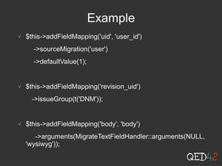 Example
√ $this->addFieldMapping('uid', 'user_id')
->sourceMigration('user')
->defaultValue(1);
√ $this->addFieldMapping('revision_uid')
->issueGroup(t('DNM'));
√ $this->addFieldMapping('body', 'body')
->arguments(MigrateTextFieldHandler::arguments(NULL,
'wysiwyg'));
 