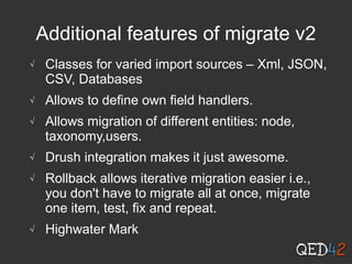 Additional features of migrate v2
√ Classes for varied import sources – Xml, JSON,
CSV, Databases
√ Allows to define own field handlers.
√ Allows migration of different entities: node,
taxonomy,users.
√ Drush integration makes it just awesome.
√ Rollback allows iterative migration easier i.e.,
you don't have to migrate all at once, migrate
one item, test, fix and repeat.
√ Highwater Mark
 