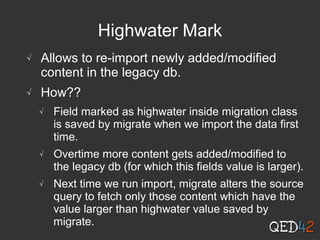 Highwater Mark
√ Allows to re-import newly added/modified
content in the legacy db.
√ How??
√ Field marked as highwater inside migration class
is saved by migrate when we import the data first
time.
√ Overtime more content gets added/modified to
the legacy db (for which this fields value is larger).
√ Next time we run import, migrate alters the source
query to fetch only those content which have the
value larger than highwater value saved by
migrate.
 