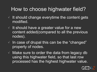 How to choose highwater field?
√ It should change everytime the content gets
modified.
√ It should have a greater value for a new
content added(compared to all the previous
nodes).
√ In case of drupal this can be the “changed”
property of nodes.
√ Make sure to order the data from legacy db
using this highwater field, so that last row
processed has the highest highwater value.
 