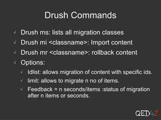 Drush Commands
√ Drush ms: lists all migration classes
√ Drush mi <classname>: Import content
√ Drush mr <classname>: rollback content
√ Options:
√ Idlist: allows migration of content with specific ids.
√ limit: allows to migrate n no of items.
√ Feedback = n seconds/items :status of migration
after n items or seconds.
 