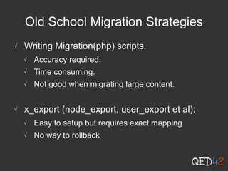 Old School Migration Strategies
√ Writing Migration(php) scripts.
√ Accuracy required.
√ Time consuming.
√ Not good when migrating large content.
√ x_export (node_export, user_export et al):
√ Easy to setup but requires exact mapping
√ No way to rollback
 