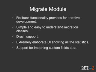 Migrate Module
√ Rollback functionality provides for iterative
development.
√ Simple and easy to understand migration
classes.
√ Drush support.
√ Extremely elaborate UI showing all the statistics.
√ Support for importing custom fields data.
 