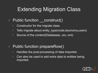 Extending Migration Class
√ Public function __construct()
√ Constructor for the migrate class.
√ Tells migrate about entity_type(node,taxonomy,users)
√ Source of the content(Databases, csv, xml)
√ Public function prepareRow()
√ Handles the post-processing of data imported.
√ Can also be used to add extra data to entities being
imported.
 