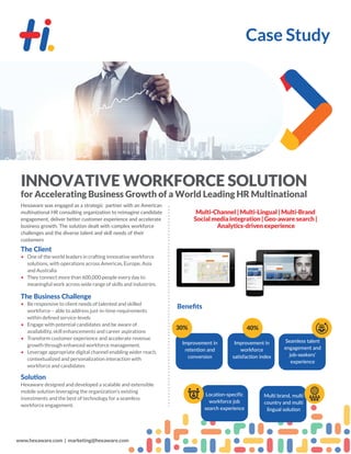 Case Study
www.hexaware.com | marketing@hexaware.com
INNOVATIVE WORKFORCE SOLUTION
for Accelerating Business Growth of a World Leading HR Multinational
Hexaware was engaged as a strategic partner with an American
multinational HR consulting organization to reimagine candidate
engagement, deliver better customer experience and accelerate
business growth. The solution dealt with complex workforce
challenges and the diverse talent and skill needs of their
customers
The Client
• One of the world leaders in crafting innovative workforce
solutions, with operations across Americas, Europe, Asia
and Australia
• They connect more than 600,000 people every day to
meaningful work across wide range of skills and industries.
The Business Challenge
• Be responsive to client needs of talented and skilled
workforce – able to address just-in-time requirements
within deﬁned service-levels
• Engage with potential candidates and be aware of
availability, skill enhancements and career aspirations
• Transform customer experience and accelerate revenue
growth through enhanced workforce management.
• Leverage appropriate digital channel enabling wider reach,
contextualized and personalization interaction with
workforce and candidates
Beneﬁts
Improvement in
retention and
conversion
Improvement in
workforce
satisfaction index
Location-specific
workforce job
search experience
Multi brand, multi
country and multi
lingual solution
Seamless talent
engagement and
job-seekers’
experience
30% 40%
Hexaware designed and developed a scalable and extensible
mobile solution leveraging the organization's existing
investments and the best of technology for a seamless
workforce engagement.
Multi-Channel | Multi-Lingual | Multi-Brand
Social media integration | Geo-aware search |
Analytics-driven experience
 