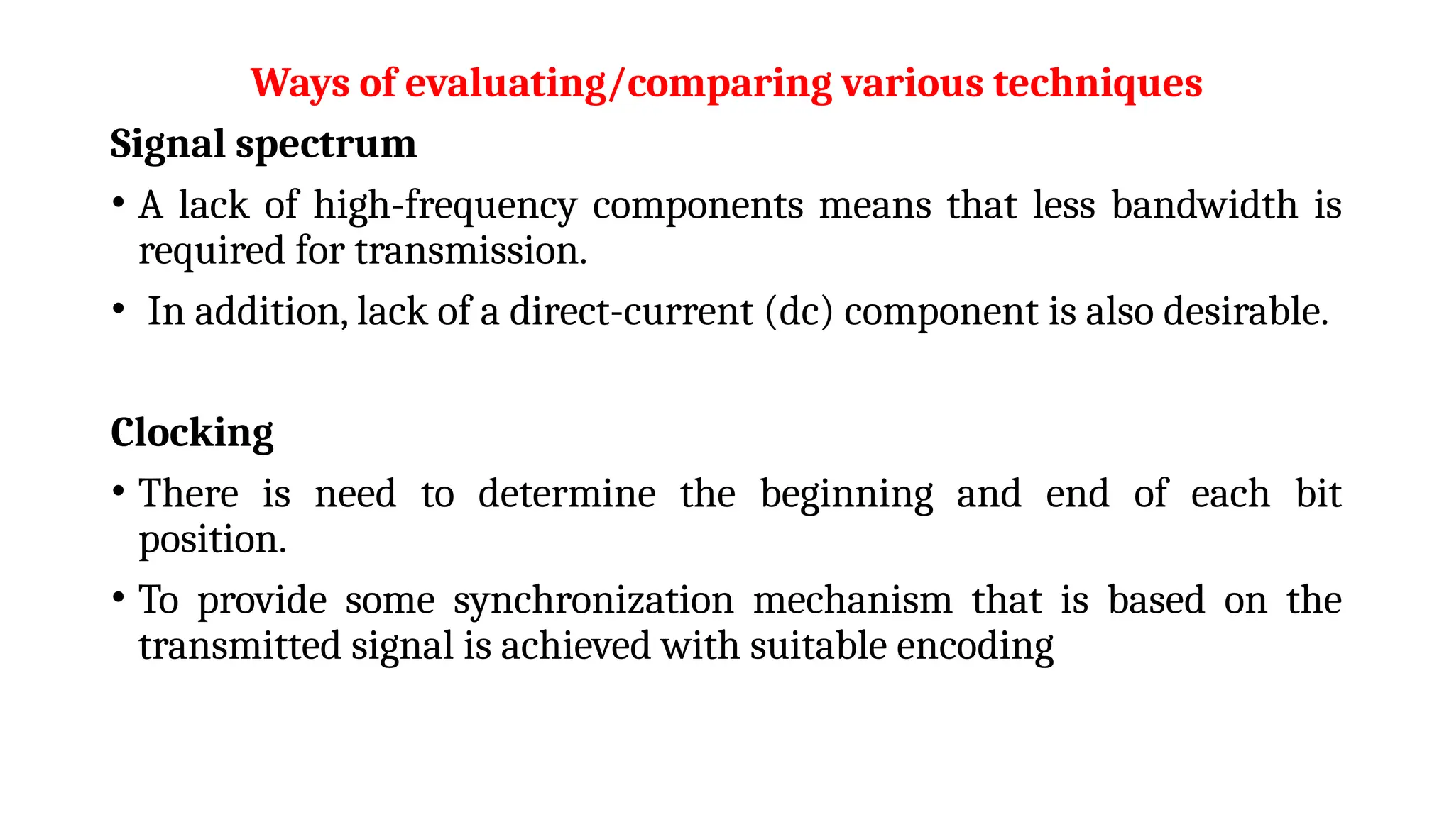 Ways of evaluating/comparing various techniques
Signal spectrum
• A lack of high-frequency components means that less bandwidth is
required for transmission.
• In addition, lack of a direct-current (dc) component is also desirable.
Clocking
• There is need to determine the beginning and end of each bit
position.
• To provide some synchronization mechanism that is based on the
transmitted signal is achieved with suitable encoding
 