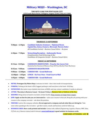Military MOJO – Washington, DC
THE RITZ-CARLTON PENTAGON CITY
1250 South Hayes Street, Arlington, Virginia 22202 (703) 415-5000
THURSDAY 25 SEPTEMBER
5:00pm – 6:30pm Candidate Industry Seminars – Diplomat Room
Capital One, Eaton, Framers, Microsoft, Thermo Fisher
All Candidates Invited – Business Casual Attire – No jeans
6:30pm – 7:30pm Networking Reception – Ambassador Room
Complimentary Food & Beverage & Bar
Candidates & Companies Invited – Business Casual Attire
FRIDAY 26 SEPTEMBER
8:15am – 8:45pm CANDIDATE ORIENTATION – Prep for the Career Fair
Hosted by Don Newman (Villanova Navy ROTC) of Bechtel Plant Machinery
8:45am – 9:00am CANDIDATE REGISTRATION
9:00am – 12:00pm CAREER FAIR – Grand Ballroom
12:00pm – 1:05pm LUNCH – On Your Own – Food Court in Mall
1:05pm – 4:00pm CAREER FAIR – Grand Ballroom
 METRO: Pentagon City Metro Stop at entrance to hotel – that is best mode of transportation;
 PARKING: Parking at the hotel is $30; Suggest parking in mall next door to the hotel - $10/day;
 INTERVIEWS: Recruiters may schedule interviews at MOJO, and may contact candidates 2 weeks in advance;
 ATTIRE: Thursday is Business Casual – No Jeans! Friday is Business Suit or Uniform of the Day;
 RESUMES: Bring extras to hand to recruiters at their booths; Keep resumes no longer than 2-pages;
 JOBS: Apply on-line for jobs you are interested in – tailor your resume to that job, Bring the job posting with your
resume to the company recruiter – ask about the position.
 PREPARE: Look at the company websites; Do not approach a company and ask what they are hiring for. Take
notes when speaking to the recruiters – get their names, emails and business cards for follow up;
 BUSINESS CARDS: Have cards printed and include: Contact info; skillset (Engineering, Logistics, Finance, PMP, Sales,
IT/Tech, etc.); Reserve status/rank if relevant. www.GotPrint.net is good website for business cards.
COMPANIES ATTENDING LIST 
 