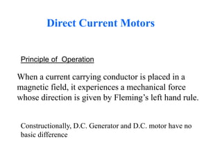 Direct Current Motors
When a current carrying conductor is placed in a
magnetic field, it experiences a mechanical force
whose direction is given by Fleming’s left hand rule.
Constructionally, D.C. Generator and D.C. motor have no
basic difference
Principle of Operation
 