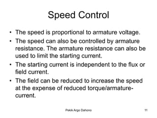 Speed Control
• The speed is proportional to armature voltage.
• The speed can also be controlled by armature
  resistance. The armature resistance can also be
  used to limit the starting current.
• The starting current is independent to the flux or
  field current.
• The field can be reduced to increase the speed
  at the expense of reduced torque/armature-
  current.

                     Pekik Argo Dahono             11
 