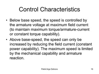 Control Characteristics
• Below base speed, the speed is controlled by
  the armature voltage at maximum field current
  (to maintain maximum torque/armature-current
  or constant torque capability).
• Above base-speed, the speed can only be
  increased by reducing the field current (constant
  power capability). The maximum speed is limited
  by the mechanical capability and armature
  reaction.

                    Pekik Argo Dahono            16
 
