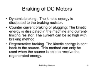 Braking of DC Motors
• Dynamic braking : The kinetic energy is
  dissipated to the braking resistor.
• Counter current braking or plugging: The kinetic
  energy is dissipated in the machine and current-
  limiting resistor. The current can be so high with
  braking method.
• Regenerative braking. The kinetic energy is sent
  back to the source. This method can only be
  used when the source is able to receive the
  regenerated energy.

                     Pekik Argo Dahono             18
 