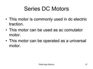 Series DC Motors
• This motor is commonly used in dc electric
  traction.
• This motor can be used as ac comutator
  motor.
• This motor can be operated as a universal
  motor.



                 Pekik Argo Dahono         21
 