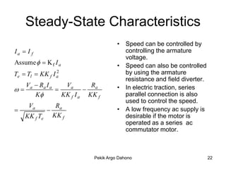 Steady-State Characteristics
                                      • Speed can be controlled by
Ia  I f                                controlling the armature
                                        voltage.
Assume   K f I a                    • Speed can also be controlled
Te  Tl  KK f I a
                 2                      by using the armature
                                        resistance and field diverter.
   Va  Ra I a    Va       Ra         • In electric traction, series
                      
      K         KK f I a KK f          parallel connection is also
                                        used to control the speed.
      Va           Ra
                                    • A low frequency ac supply is
    KK f Te       KK f                  desirable if the motor is
                                        operated as a series ac
                                        commutator motor.



                            Pekik Argo Dahono                            22
 