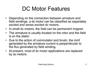 DC Motor Features
• Depending on the connection between armature and
  field windings, a dc motor can be classified as separately
  excited and series excited dc motors.
• In small dc motors, the field can be permanent magnet.
• The armature is usually located on the rotor and the field
  is on the stator.
• Due to the action of commutator and brush, the mmf
  generated by the armature current is perpendicular to
  the flux generated by field winding.
• At present, most of dc motor applications are replaced
  by ac motors.


                        Pekik Argo Dahono                  3
 
