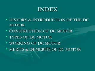 INDEX
• HISTORY & INTRODUCTION OF THE DC
  MOTOR
• CONSTRUCTION OF DC MOTOR
• TYPES OF DC MOTOR
• WORKING OF DC MOTOR
• MERITS & DEMERITS OF DC MOTOR
 