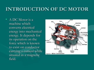 INTRODUCTION OF DC MOTOR
• A DC Motor is a
  machine which
  converts electrical
  energy into mechanical
  energy. It depends for
  its operation on the
  force which is known
  to exist on conductor
  carrying a current while
  situated in a magnetic
  field.
 