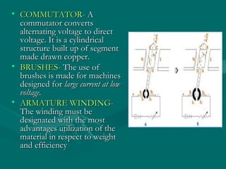 • COMMUTATOR- A
  commutator converts
  alternating voltage to direct
  voltage. It is a cylindrical
  structure built up of segment
  made drawn copper.
• BRUSHES- The use of
  brushes is made for machines
  designed for large current at low
  voltage.
• ARMATURE WINDING-
  The winding must be
  designated with the most
  advantages utilization of the
  material in respect to weight
  and efficiency
 
