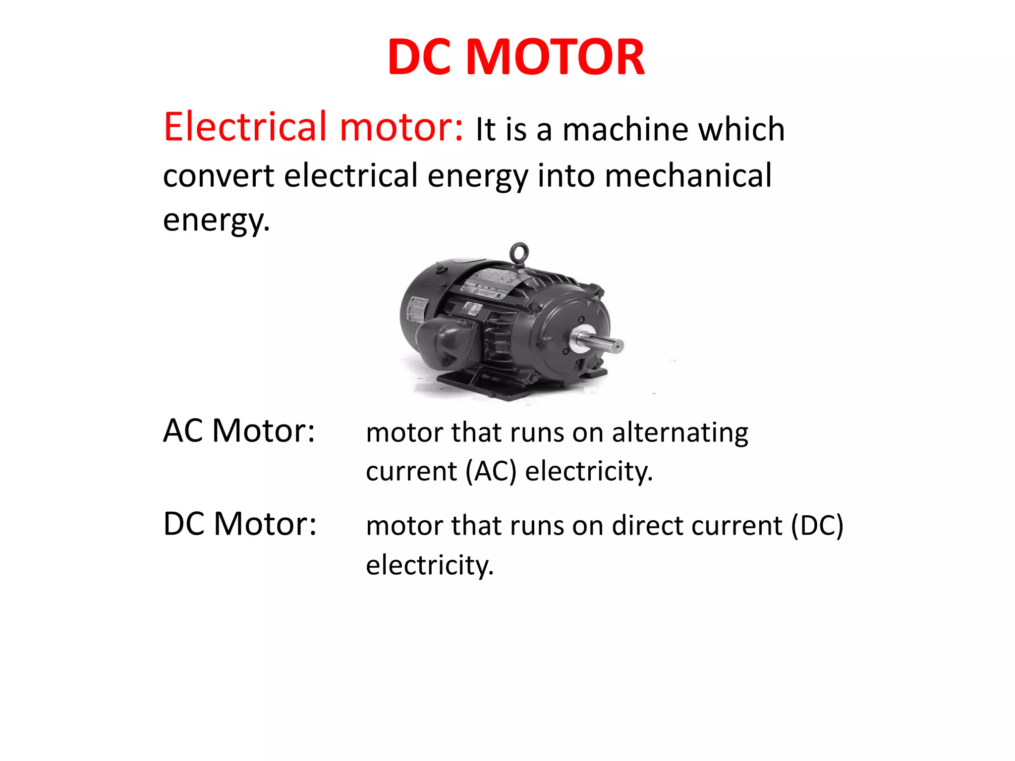 DC MOTOR
Electrical motor: It is a machine which
convert electrical energy into mechanical
energy.
AC Motor: motor that runs on alternating
current (AC) electricity.
DC Motor: motor that runs on direct current (DC)
electricity.
 