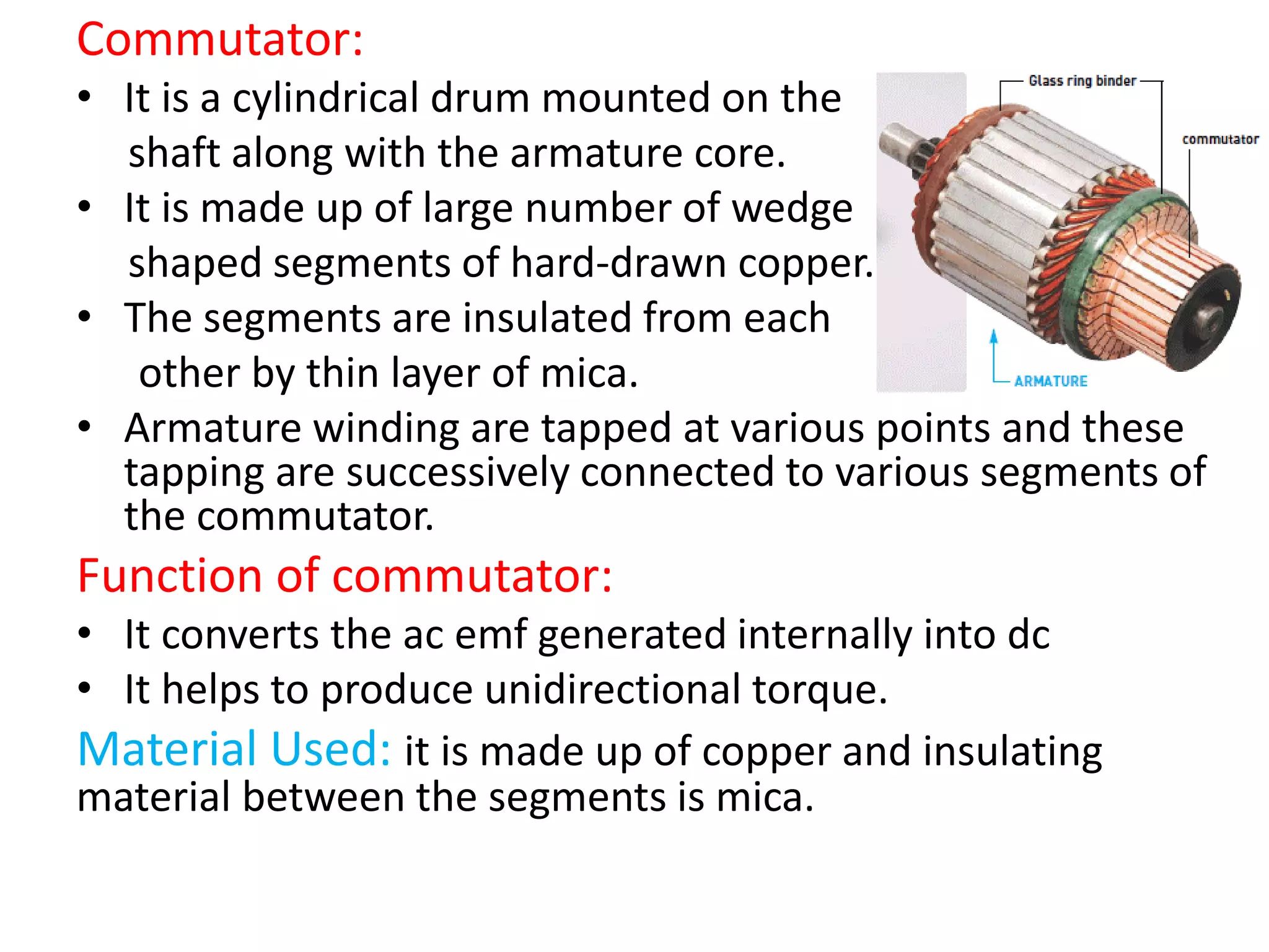 Commutator:
• It is a cylindrical drum mounted on the
shaft along with the armature core.
• It is made up of large number of wedge
shaped segments of hard-drawn copper.
• The segments are insulated from each
other by thin layer of mica.
• Armature winding are tapped at various points and these
tapping are successively connected to various segments of
the commutator.
Function of commutator:
• It converts the ac emf generated internally into dc
• It helps to produce unidirectional torque.
Material Used: it is made up of copper and insulating
material between the segments is mica.
 