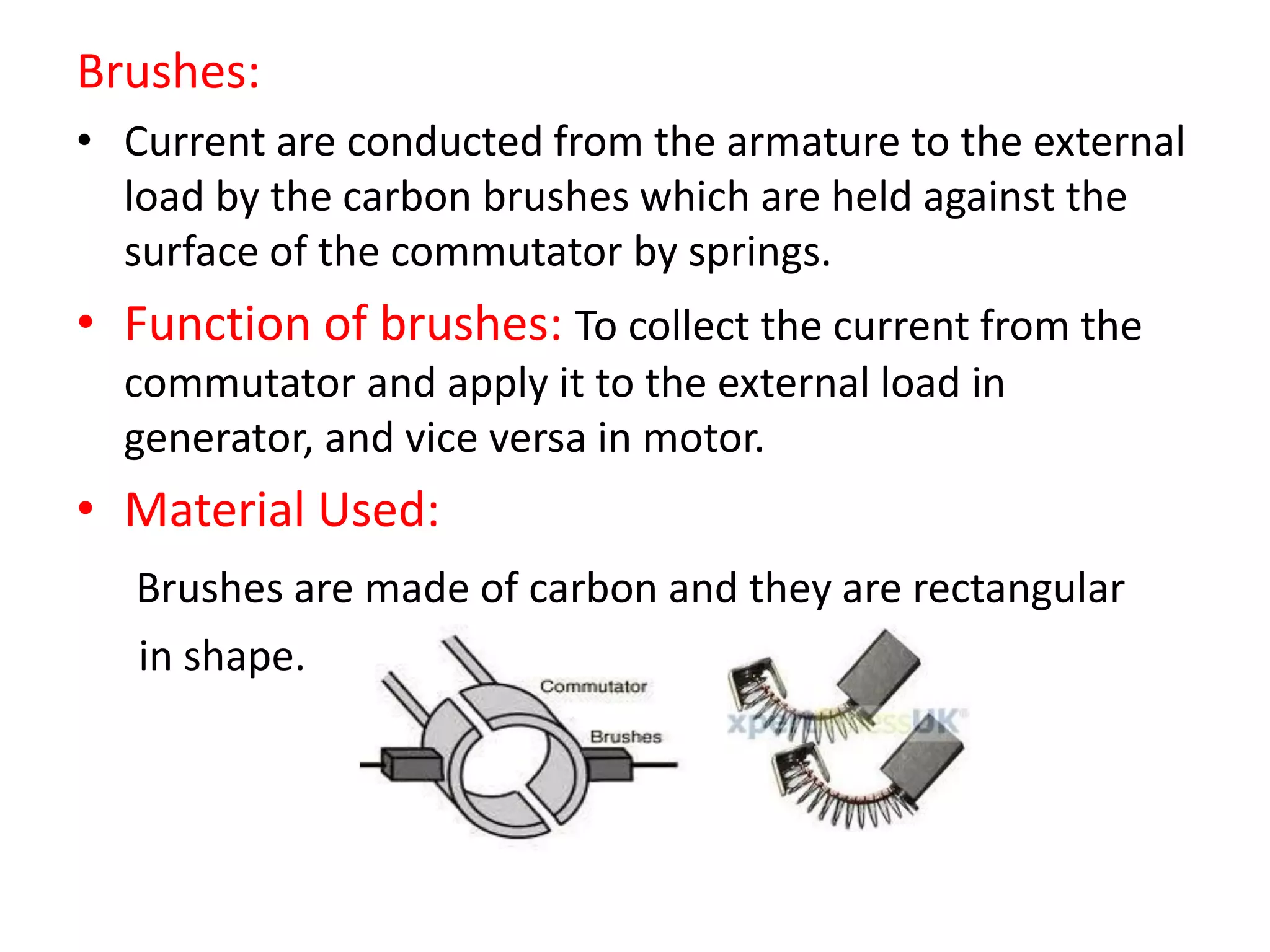 Brushes:
• Current are conducted from the armature to the external
load by the carbon brushes which are held against the
surface of the commutator by springs.
• Function of brushes: To collect the current from the
commutator and apply it to the external load in
generator, and vice versa in motor.
• Material Used:
Brushes are made of carbon and they are rectangular
in shape.
 