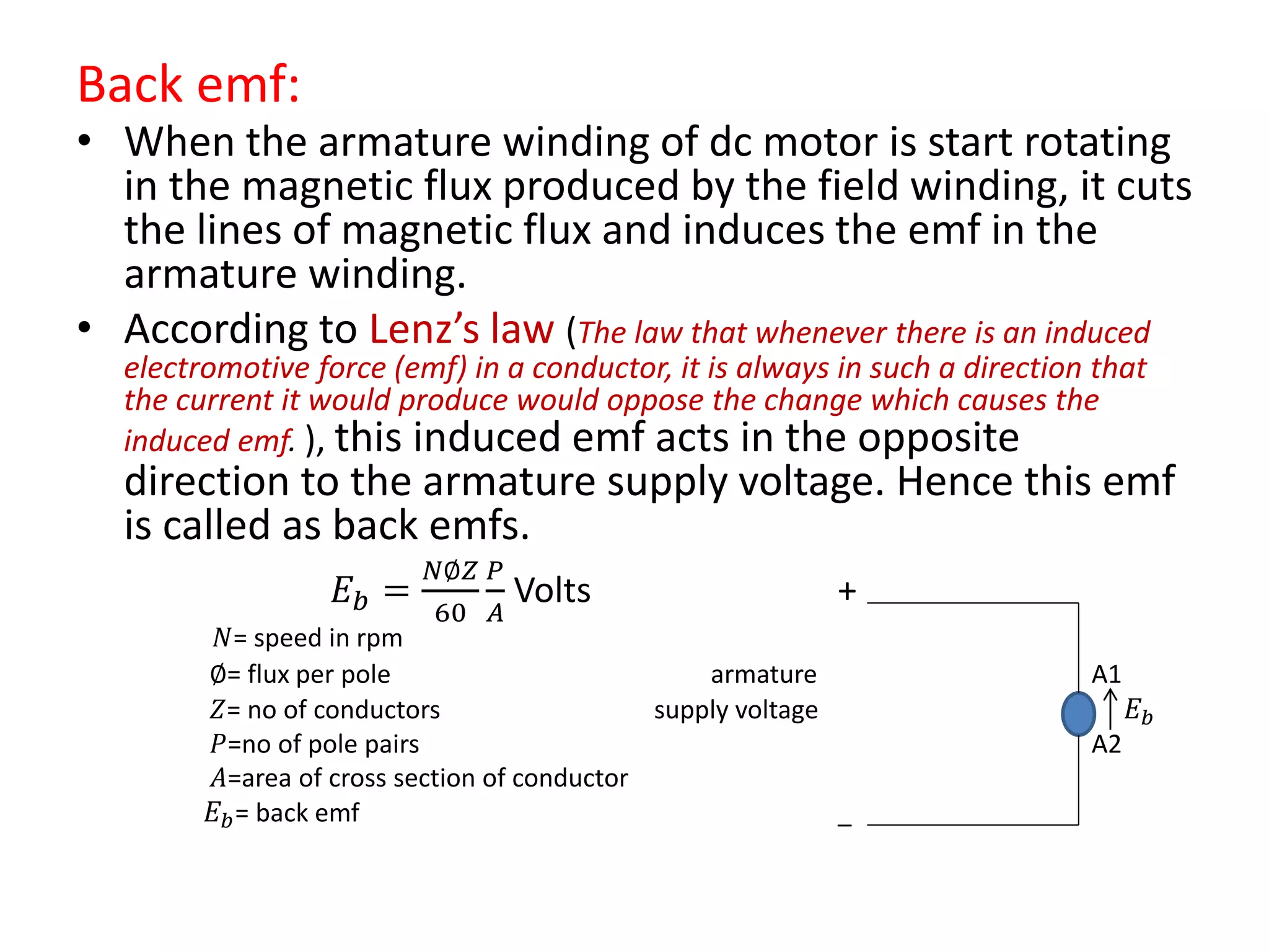 Back emf:
• When the armature winding of dc motor is start rotating
in the magnetic flux produced by the field winding, it cuts
the lines of magnetic flux and induces the emf in the
armature winding.
• According to Lenz’s law (The law that whenever there is an induced
electromotive force (emf) in a conductor, it is always in such a direction that
the current it would produce would oppose the change which causes the
induced emf. ), this induced emf acts in the opposite
direction to the armature supply voltage. Hence this emf
is called as back emfs.
𝐸 𝑏 =
𝑁∅𝑍
60
𝑃
𝐴
Volts +
𝑁= speed in rpm
∅= flux per pole armature A1
𝑍= no of conductors supply voltage 𝐸 𝑏
𝑃=no of pole pairs A2
𝐴=area of cross section of conductor
𝐸 𝑏= back emf _
 