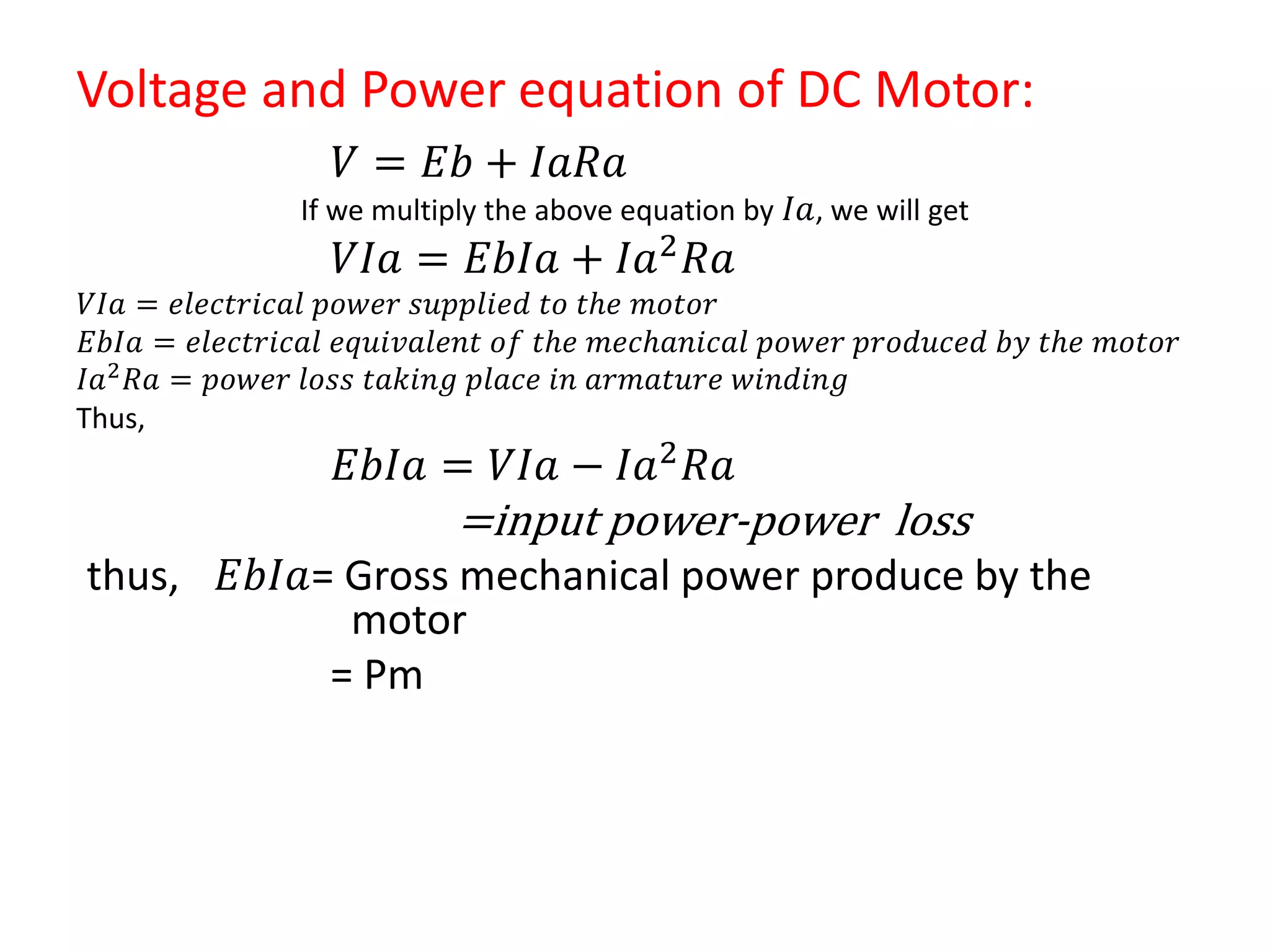 Voltage and Power equation of DC Motor:
𝑉 = 𝐸𝑏 + 𝐼𝑎𝑅𝑎
If we multiply the above equation by 𝐼𝑎, we will get
𝑉𝐼𝑎 = 𝐸𝑏𝐼𝑎 + 𝐼𝑎2 𝑅𝑎
𝑉𝐼𝑎 = 𝑒𝑙𝑒𝑐𝑡𝑟𝑖𝑐𝑎𝑙 𝑝𝑜𝑤𝑒𝑟 𝑠𝑢𝑝𝑝𝑙𝑖𝑒𝑑 𝑡𝑜 𝑡𝑕𝑒 𝑚𝑜𝑡𝑜𝑟
𝐸𝑏𝐼𝑎 = 𝑒𝑙𝑒𝑐𝑡𝑟𝑖𝑐𝑎𝑙 𝑒𝑞𝑢𝑖𝑣𝑎𝑙𝑒𝑛𝑡 𝑜𝑓 𝑡𝑕𝑒 𝑚𝑒𝑐𝑕𝑎𝑛𝑖𝑐𝑎𝑙 𝑝𝑜𝑤𝑒𝑟 𝑝𝑟𝑜𝑑𝑢𝑐𝑒𝑑 𝑏𝑦 𝑡𝑕𝑒 𝑚𝑜𝑡𝑜𝑟
𝐼𝑎2 𝑅𝑎 = 𝑝𝑜𝑤𝑒𝑟 𝑙𝑜𝑠𝑠 𝑡𝑎𝑘𝑖𝑛𝑔 𝑝𝑙𝑎𝑐𝑒 𝑖𝑛 𝑎𝑟𝑚𝑎𝑡𝑢𝑟𝑒 𝑤𝑖𝑛𝑑𝑖𝑛𝑔
Thus,
𝐸𝑏𝐼𝑎 = 𝑉𝐼𝑎 − 𝐼𝑎2
𝑅𝑎
=input power-power loss
thus, 𝐸𝑏𝐼𝑎= Gross mechanical power produce by the
motor
= Pm
 