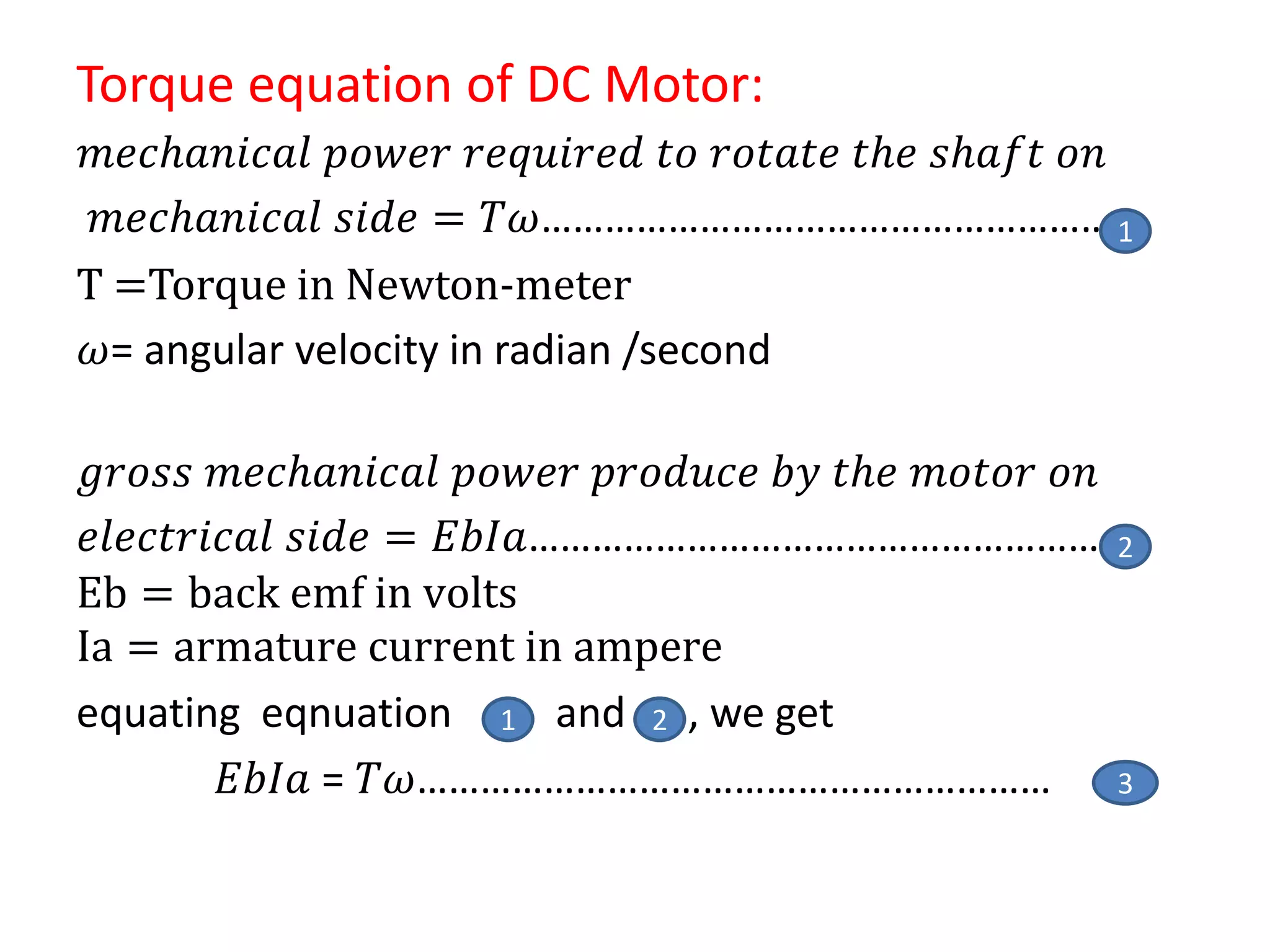 Torque equation of DC Motor:
𝑚𝑒𝑐𝑕𝑎𝑛𝑖𝑐𝑎𝑙 𝑝𝑜𝑤𝑒𝑟 𝑟𝑒𝑞𝑢𝑖𝑟𝑒𝑑 𝑡𝑜 𝑟𝑜𝑡𝑎𝑡𝑒 𝑡𝑕𝑒 𝑠𝑕𝑎𝑓𝑡 𝑜𝑛
𝑚𝑒𝑐𝑕𝑎𝑛𝑖𝑐𝑎𝑙 𝑠𝑖𝑑𝑒 = 𝑇𝜔………………………………………………
T =Torque in Newton-meter
𝜔= angular velocity in radian /second
𝑔𝑟𝑜𝑠𝑠 𝑚𝑒𝑐𝑕𝑎𝑛𝑖𝑐𝑎𝑙 𝑝𝑜𝑤𝑒𝑟 𝑝𝑟𝑜𝑑𝑢𝑐𝑒 𝑏𝑦 𝑡𝑕𝑒 𝑚𝑜𝑡𝑜𝑟 𝑜𝑛
𝑒𝑙𝑒𝑐𝑡𝑟𝑖𝑐𝑎𝑙 𝑠𝑖𝑑𝑒 = 𝐸𝑏𝐼𝑎…………………………………………………
Eb = back emf in volts
Ia = armature current in ampere
equating eqnuation and , we get
𝐸𝑏𝐼𝑎 = 𝑇𝜔……………………………………………………
2
1
3
1 2
 