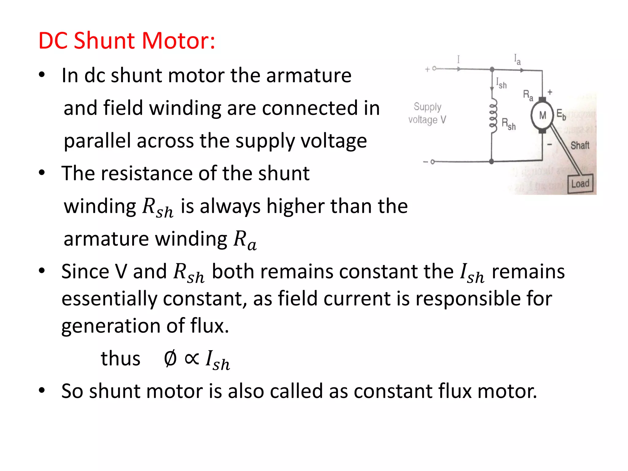 DC Shunt Motor:
• In dc shunt motor the armature
and field winding are connected in
parallel across the supply voltage
• The resistance of the shunt
winding 𝑅 𝑠𝑕 is always higher than the
armature winding 𝑅 𝑎
• Since V and 𝑅 𝑠𝑕 both remains constant the 𝐼𝑠𝑕 remains
essentially constant, as field current is responsible for
generation of flux.
thus ∅ ∝ 𝐼𝑠𝑕
• So shunt motor is also called as constant flux motor.
 
